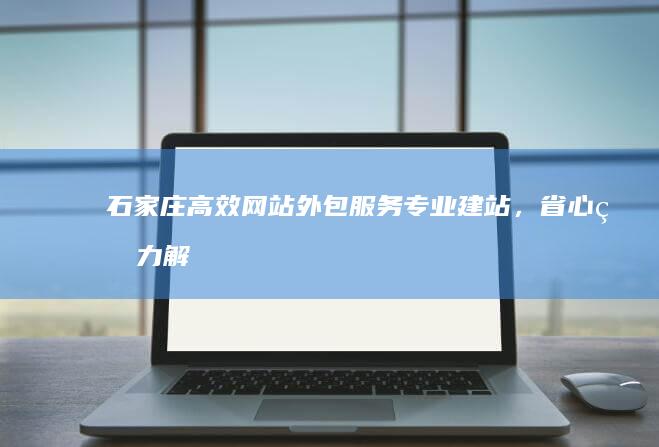 石家庄高效网站外包服务：专业建站，省心省力解决方案